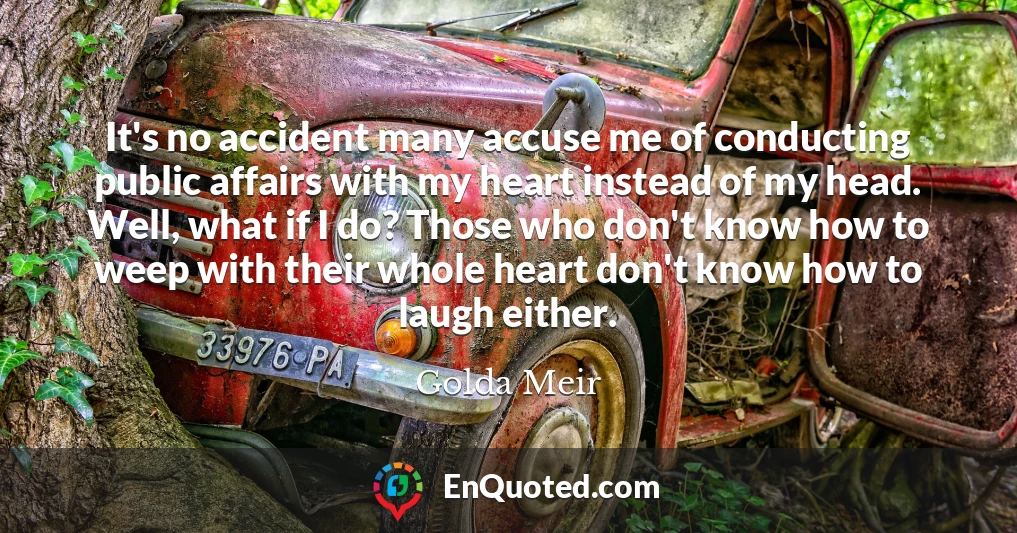 It's no accident many accuse me of conducting public affairs with my heart instead of my head. Well, what if I do? Those who don't know how to weep with their whole heart don't know how to laugh either.