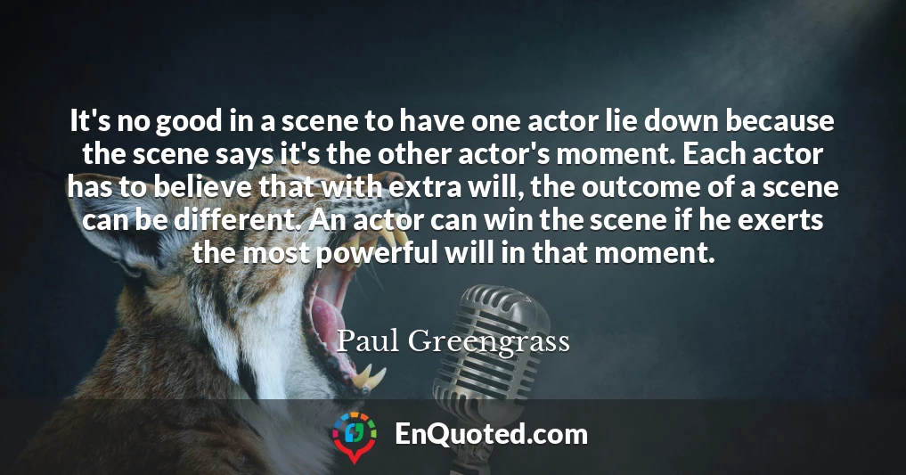 It's no good in a scene to have one actor lie down because the scene says it's the other actor's moment. Each actor has to believe that with extra will, the outcome of a scene can be different. An actor can win the scene if he exerts the most powerful will in that moment.