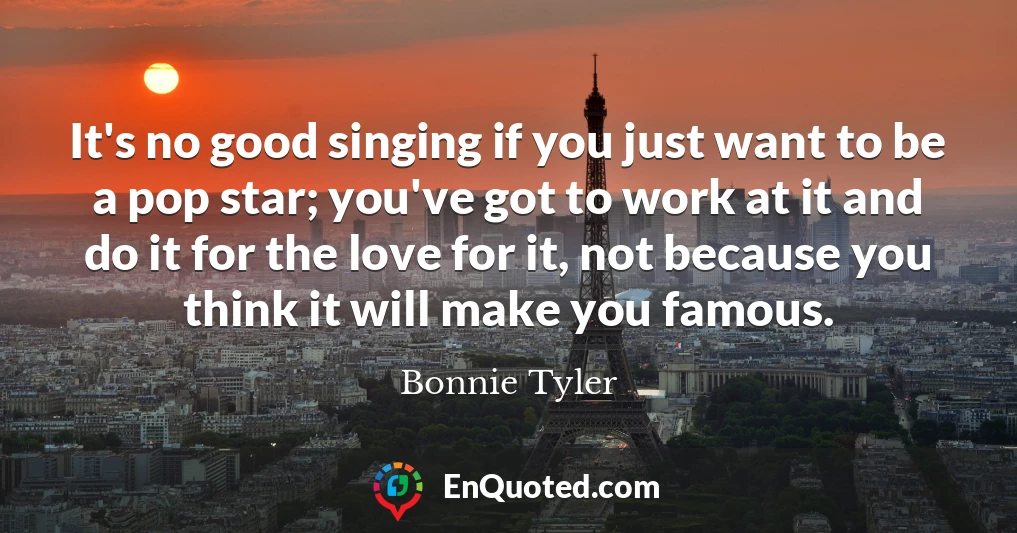 It's no good singing if you just want to be a pop star; you've got to work at it and do it for the love for it, not because you think it will make you famous.