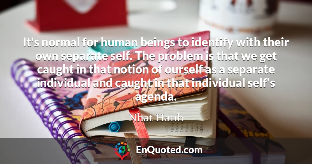 It's normal for human beings to identify with their own separate self. The problem is that we get caught in that notion of ourself as a separate individual and caught in that individual self's agenda.