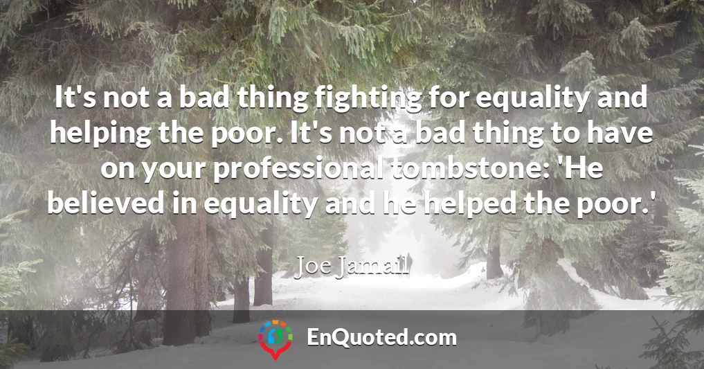 It's not a bad thing fighting for equality and helping the poor. It's not a bad thing to have on your professional tombstone: 'He believed in equality and he helped the poor.'
