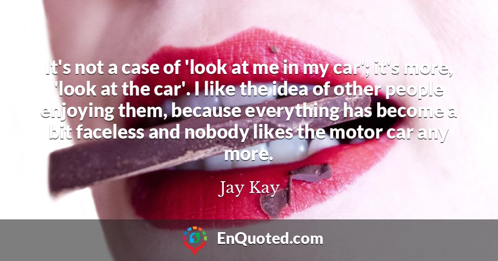 It's not a case of 'look at me in my car'; it's more, 'look at the car'. I like the idea of other people enjoying them, because everything has become a bit faceless and nobody likes the motor car any more.