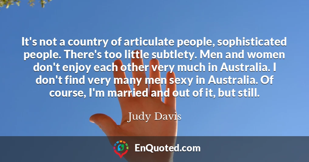 It's not a country of articulate people, sophisticated people. There's too little subtlety. Men and women don't enjoy each other very much in Australia. I don't find very many men sexy in Australia. Of course, I'm married and out of it, but still.