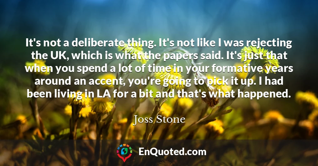 It's not a deliberate thing. It's not like I was rejecting the UK, which is what the papers said. It's just that when you spend a lot of time in your formative years around an accent, you're going to pick it up. I had been living in LA for a bit and that's what happened.