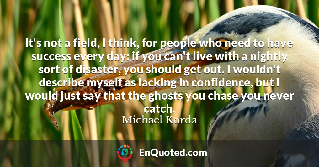 It's not a field, I think, for people who need to have success every day: if you can't live with a nightly sort of disaster, you should get out. I wouldn't describe myself as lacking in confidence, but I would just say that the ghosts you chase you never catch.