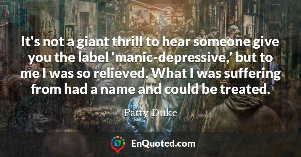 It's not a giant thrill to hear someone give you the label 'manic-depressive,' but to me I was so relieved. What I was suffering from had a name and could be treated.