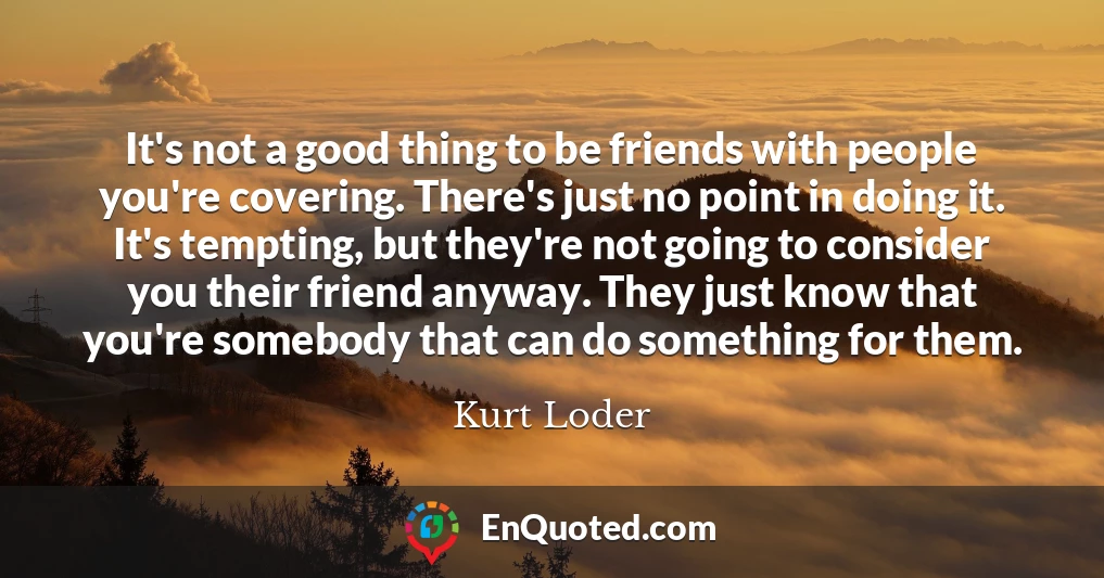 It's not a good thing to be friends with people you're covering. There's just no point in doing it. It's tempting, but they're not going to consider you their friend anyway. They just know that you're somebody that can do something for them.