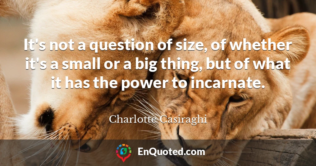 It's not a question of size, of whether it's a small or a big thing, but of what it has the power to incarnate.