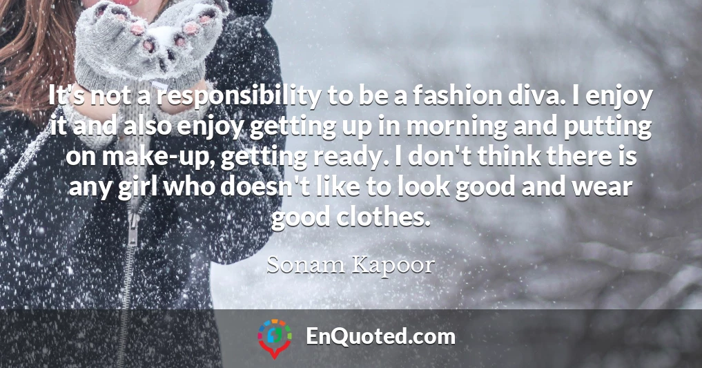 It's not a responsibility to be a fashion diva. I enjoy it and also enjoy getting up in morning and putting on make-up, getting ready. I don't think there is any girl who doesn't like to look good and wear good clothes.