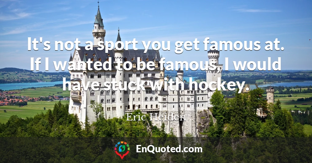 It's not a sport you get famous at. If I wanted to be famous, I would have stuck with hockey.