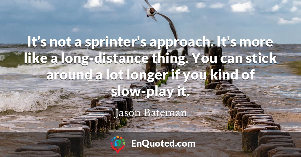 It's not a sprinter's approach. It's more like a long-distance thing. You can stick around a lot longer if you kind of slow-play it.