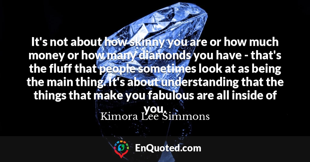 It's not about how skinny you are or how much money or how many diamonds you have - that's the fluff that people sometimes look at as being the main thing. It's about understanding that the things that make you fabulous are all inside of you.