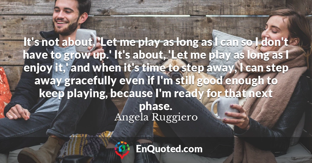 It's not about, 'Let me play as long as I can so I don't have to grow up.' It's about, 'Let me play as long as I enjoy it,' and when it's time to step away, I can step away gracefully even if I'm still good enough to keep playing, because I'm ready for that next phase.