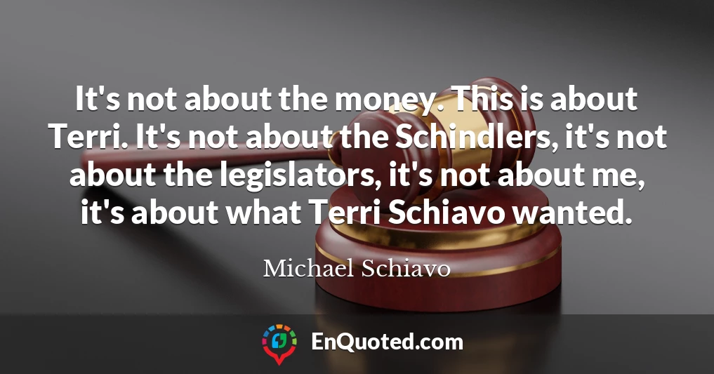 It's not about the money. This is about Terri. It's not about the Schindlers, it's not about the legislators, it's not about me, it's about what Terri Schiavo wanted.
