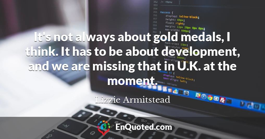 It's not always about gold medals, I think. It has to be about development, and we are missing that in U.K. at the moment.