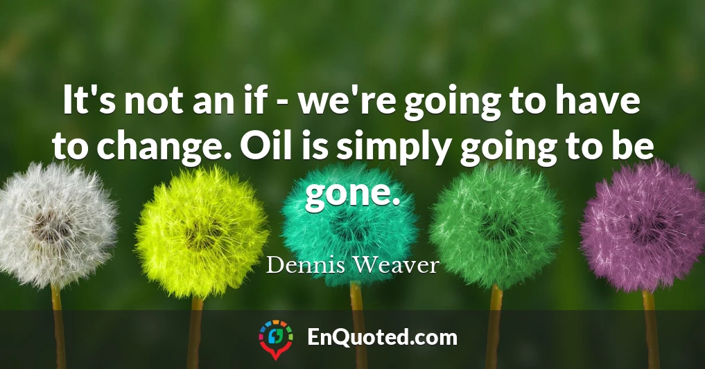 It's not an if - we're going to have to change. Oil is simply going to be gone.
