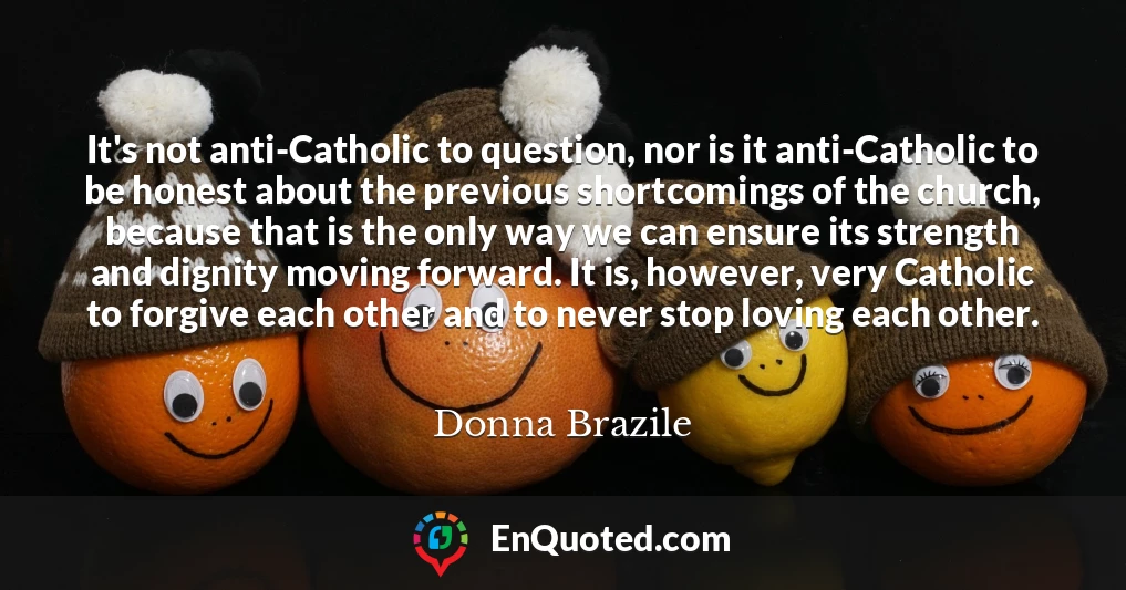 It's not anti-Catholic to question, nor is it anti-Catholic to be honest about the previous shortcomings of the church, because that is the only way we can ensure its strength and dignity moving forward. It is, however, very Catholic to forgive each other and to never stop loving each other.