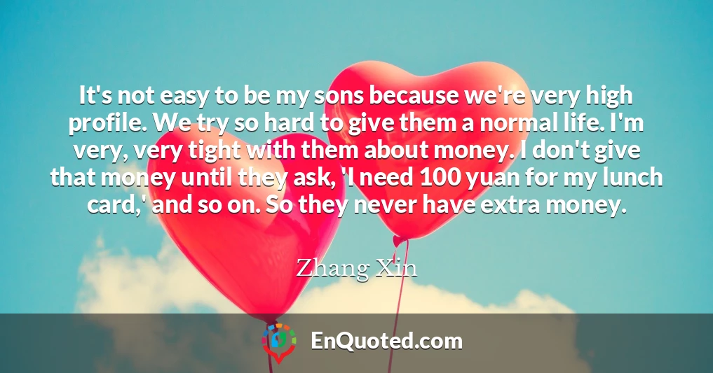 It's not easy to be my sons because we're very high profile. We try so hard to give them a normal life. I'm very, very tight with them about money. I don't give that money until they ask, 'I need 100 yuan for my lunch card,' and so on. So they never have extra money.