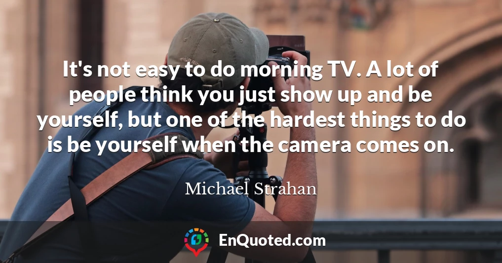 It's not easy to do morning TV. A lot of people think you just show up and be yourself, but one of the hardest things to do is be yourself when the camera comes on.