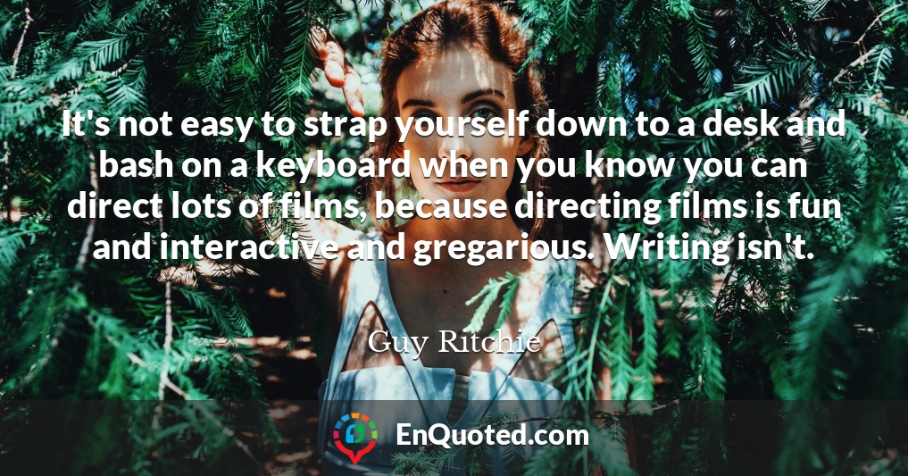 It's not easy to strap yourself down to a desk and bash on a keyboard when you know you can direct lots of films, because directing films is fun and interactive and gregarious. Writing isn't.