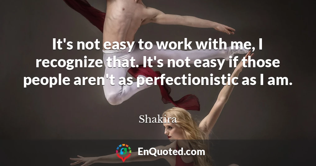 It's not easy to work with me, I recognize that. It's not easy if those people aren't as perfectionistic as I am.