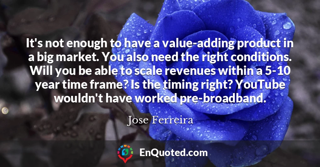 It's not enough to have a value-adding product in a big market. You also need the right conditions. Will you be able to scale revenues within a 5-10 year time frame? Is the timing right? YouTube wouldn't have worked pre-broadband.