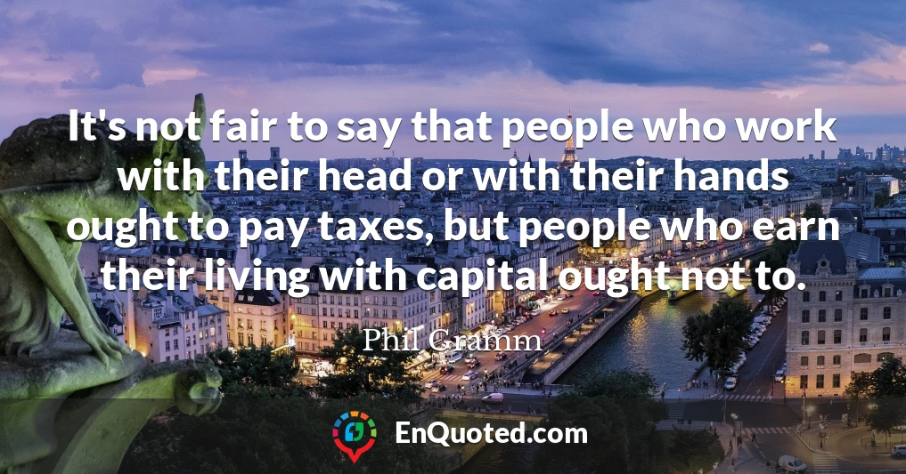 It's not fair to say that people who work with their head or with their hands ought to pay taxes, but people who earn their living with capital ought not to.
