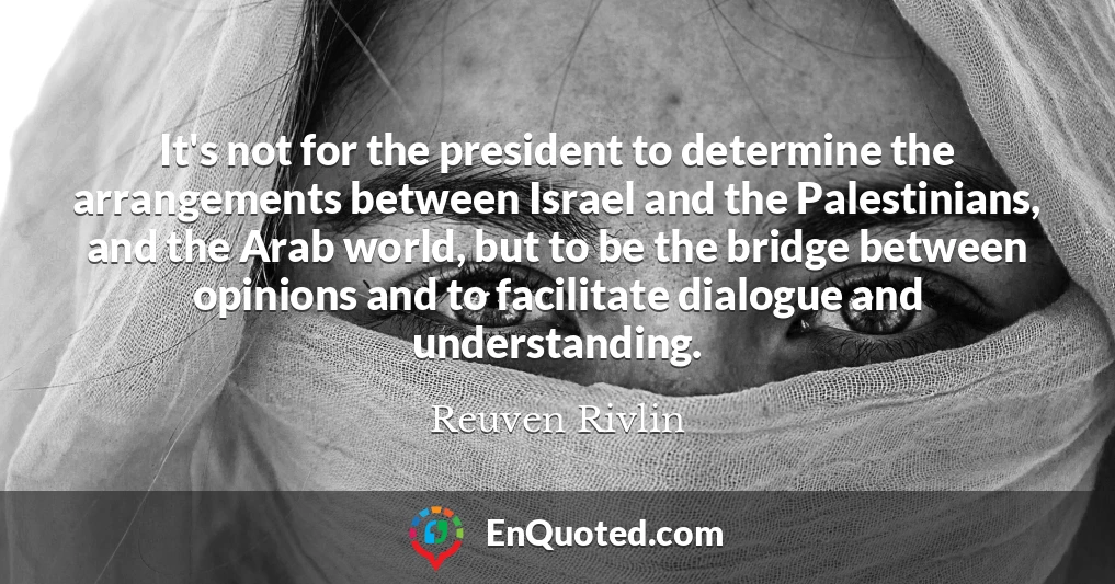 It's not for the president to determine the arrangements between Israel and the Palestinians, and the Arab world, but to be the bridge between opinions and to facilitate dialogue and understanding.