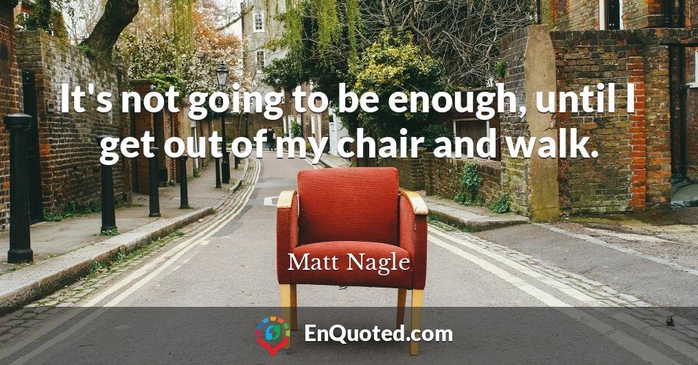 It's not going to be enough, until I get out of my chair and walk.