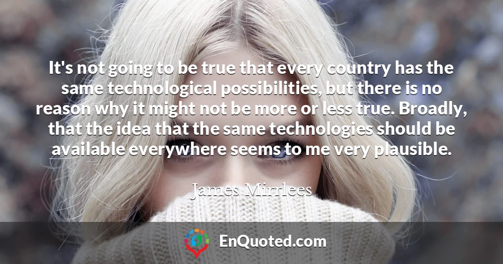 It's not going to be true that every country has the same technological possibilities, but there is no reason why it might not be more or less true. Broadly, that the idea that the same technologies should be available everywhere seems to me very plausible.