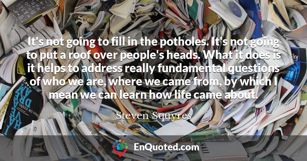 It's not going to fill in the potholes. It's not going to put a roof over people's heads. What it does is it helps to address really fundamental questions of who we are, where we came from, by which I mean we can learn how life came about.