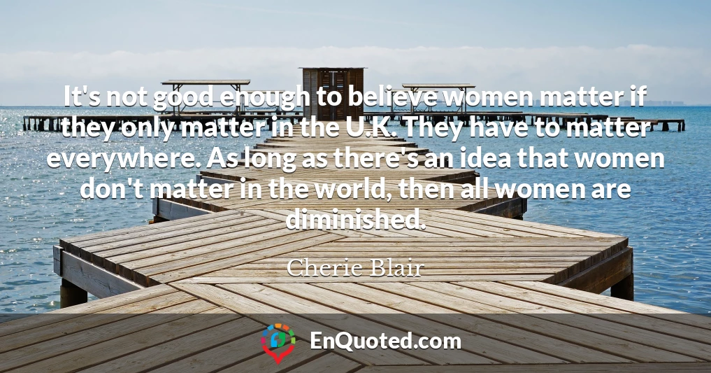 It's not good enough to believe women matter if they only matter in the U.K. They have to matter everywhere. As long as there's an idea that women don't matter in the world, then all women are diminished.