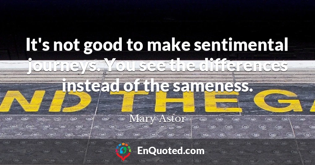 It's not good to make sentimental journeys. You see the differences instead of the sameness.