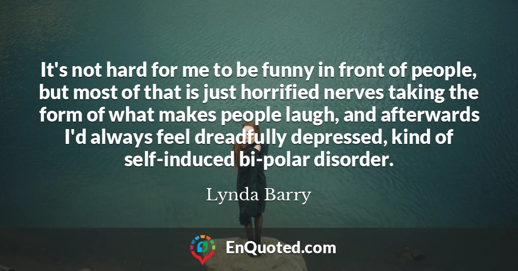 It's not hard for me to be funny in front of people, but most of that is just horrified nerves taking the form of what makes people laugh, and afterwards I'd always feel dreadfully depressed, kind of self-induced bi-polar disorder.