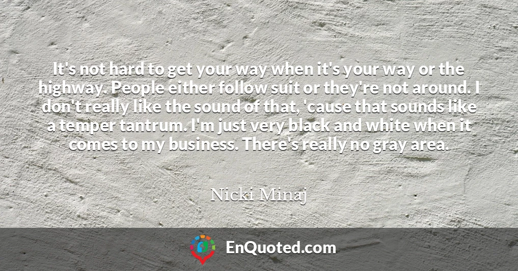 It's not hard to get your way when it's your way or the highway. People either follow suit or they're not around. I don't really like the sound of that, 'cause that sounds like a temper tantrum. I'm just very black and white when it comes to my business. There's really no gray area.