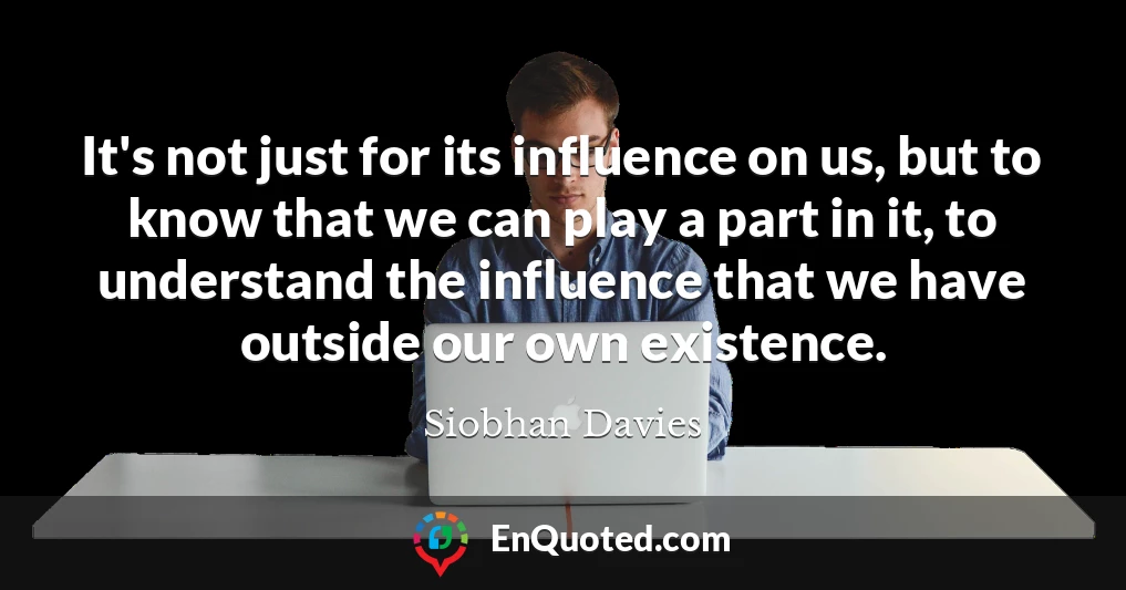 It's not just for its influence on us, but to know that we can play a part in it, to understand the influence that we have outside our own existence.