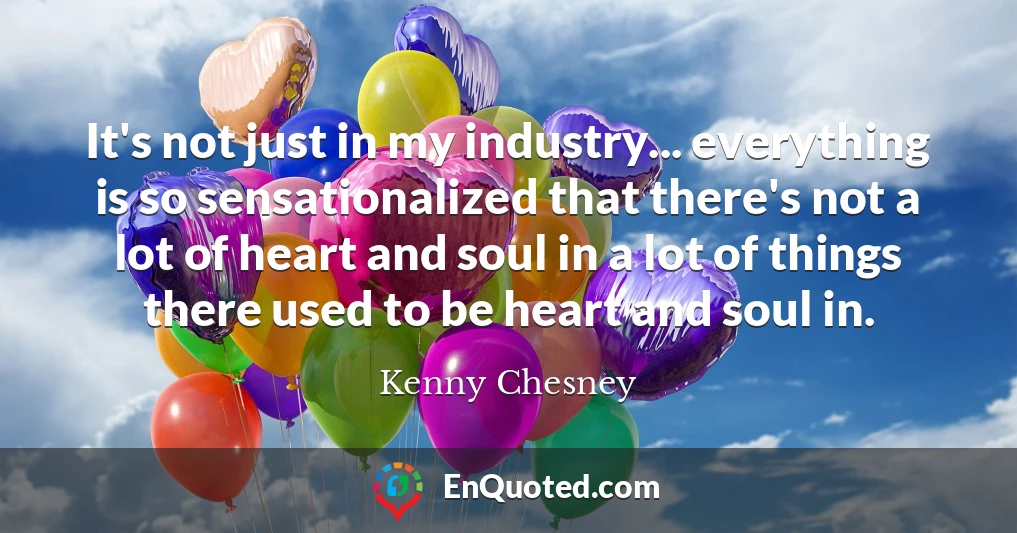 It's not just in my industry... everything is so sensationalized that there's not a lot of heart and soul in a lot of things there used to be heart and soul in.