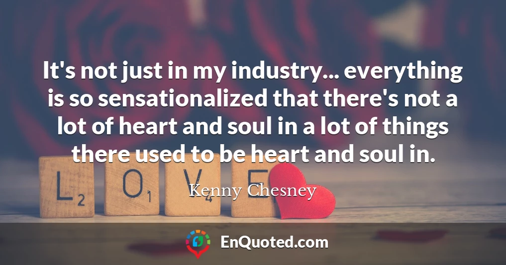 It's not just in my industry... everything is so sensationalized that there's not a lot of heart and soul in a lot of things there used to be heart and soul in.