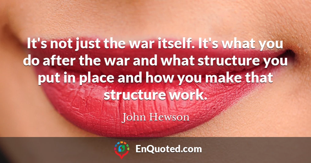 It's not just the war itself. It's what you do after the war and what structure you put in place and how you make that structure work.