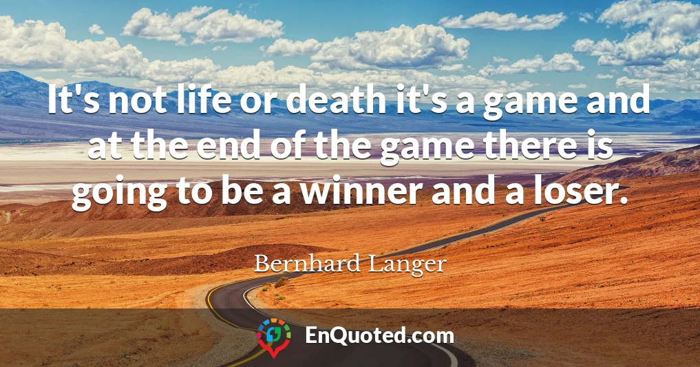 It's not life or death it's a game and at the end of the game there is going to be a winner and a loser.