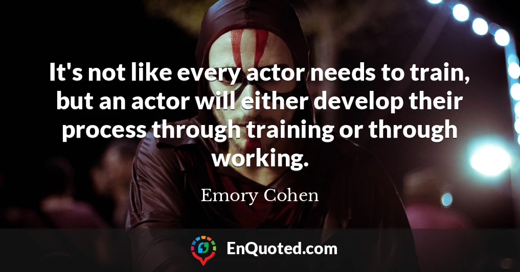 It's not like every actor needs to train, but an actor will either develop their process through training or through working.