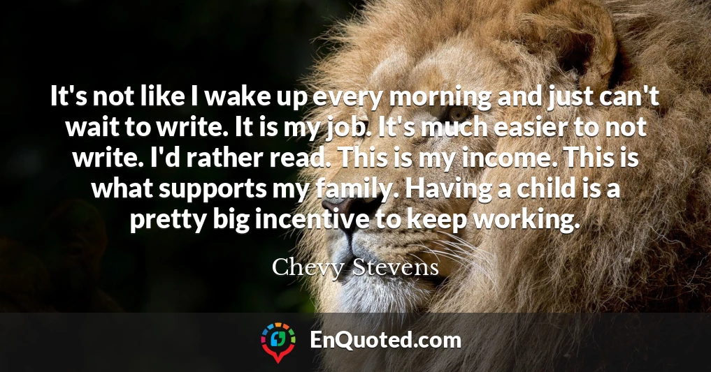 It's not like I wake up every morning and just can't wait to write. It is my job. It's much easier to not write. I'd rather read. This is my income. This is what supports my family. Having a child is a pretty big incentive to keep working.