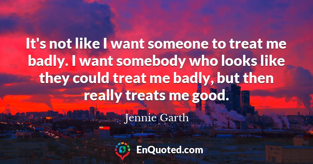 It's not like I want someone to treat me badly. I want somebody who looks like they could treat me badly, but then really treats me good.