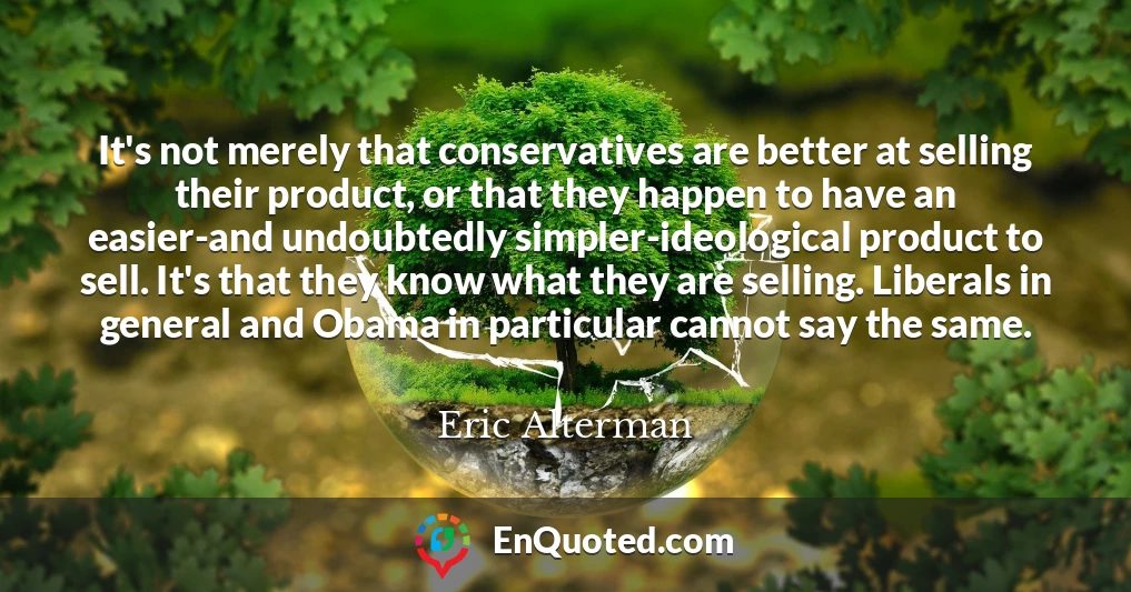 It's not merely that conservatives are better at selling their product, or that they happen to have an easier-and undoubtedly simpler-ideological product to sell. It's that they know what they are selling. Liberals in general and Obama in particular cannot say the same.
