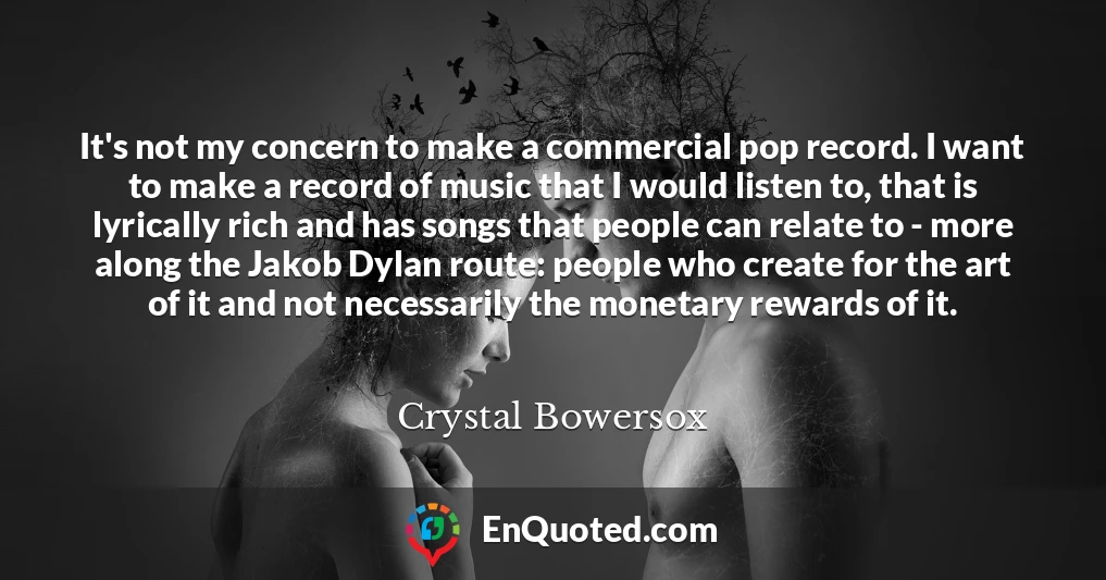 It's not my concern to make a commercial pop record. I want to make a record of music that I would listen to, that is lyrically rich and has songs that people can relate to - more along the Jakob Dylan route: people who create for the art of it and not necessarily the monetary rewards of it.