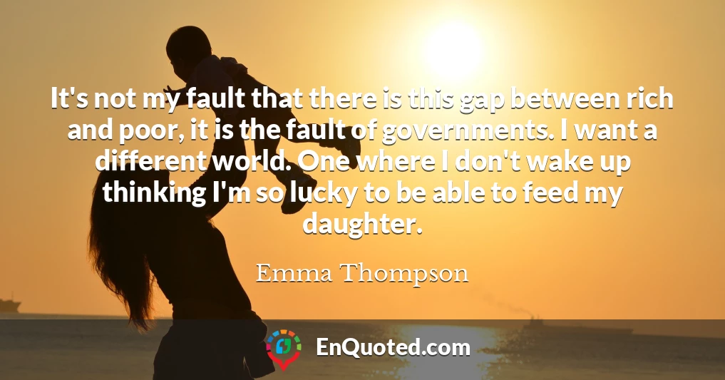 It's not my fault that there is this gap between rich and poor, it is the fault of governments. I want a different world. One where I don't wake up thinking I'm so lucky to be able to feed my daughter.