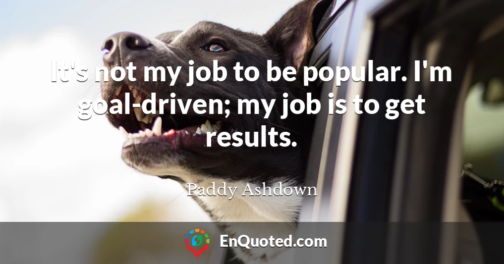 It's not my job to be popular. I'm goal-driven; my job is to get results.