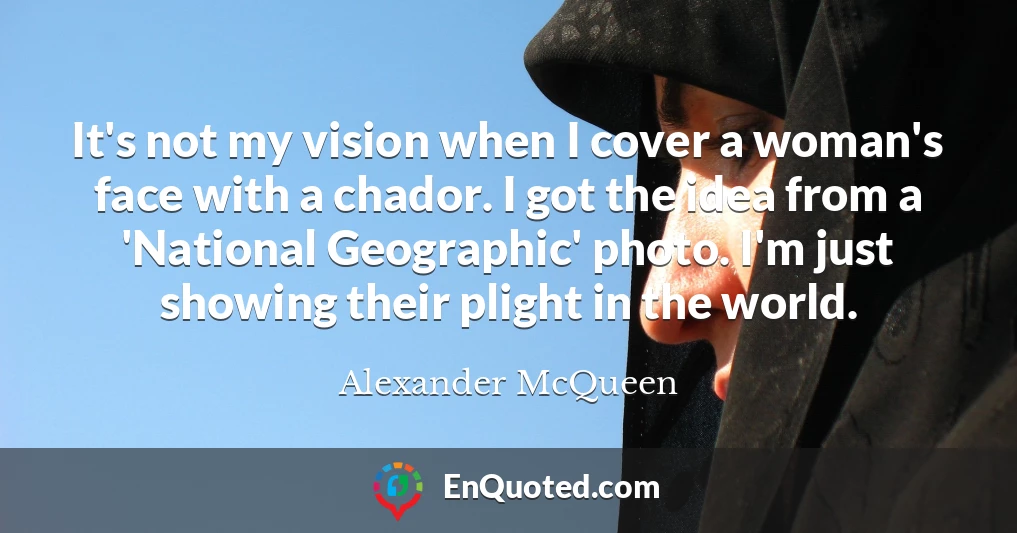 It's not my vision when I cover a woman's face with a chador. I got the idea from a 'National Geographic' photo. I'm just showing their plight in the world.