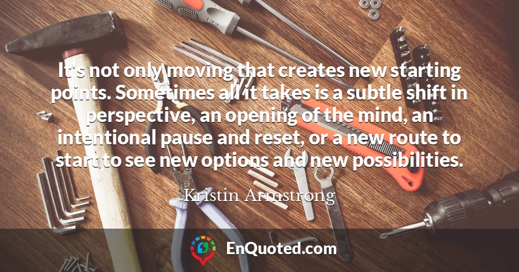 It's not only moving that creates new starting points. Sometimes all it takes is a subtle shift in perspective, an opening of the mind, an intentional pause and reset, or a new route to start to see new options and new possibilities.