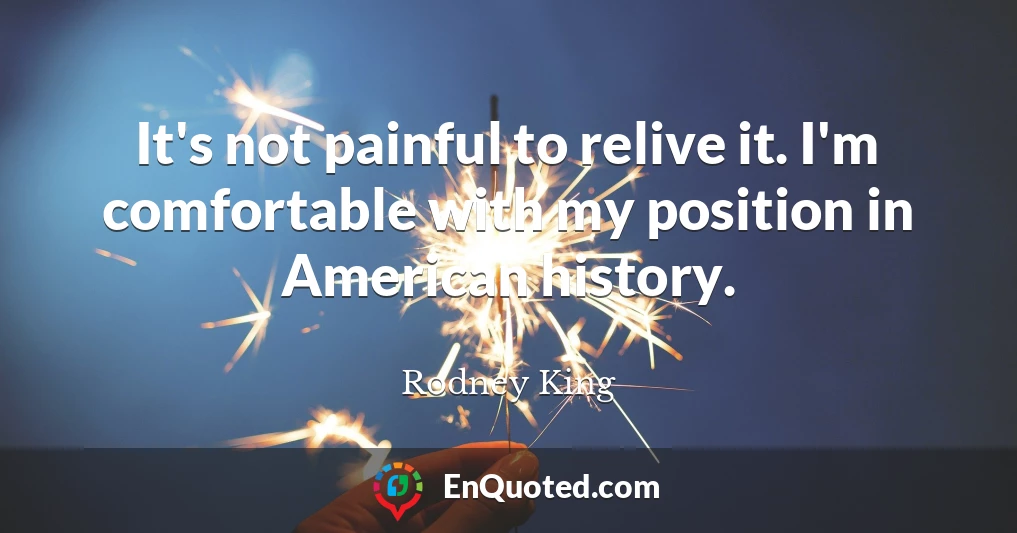 It's not painful to relive it. I'm comfortable with my position in American history.
